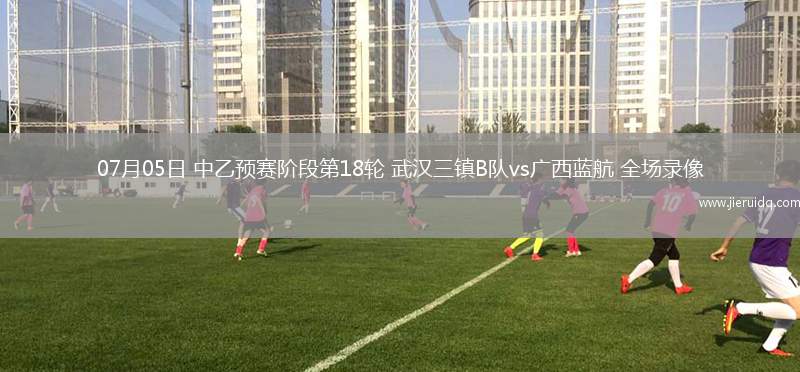07月05日 中乙預賽階段第18輪 武漢三鎮(zhèn)B隊vs廣西藍航 全場錄像