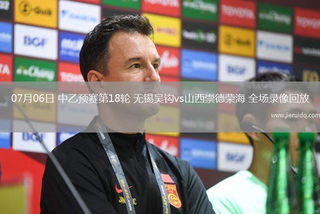 07月06日 中乙預(yù)賽第18輪 無錫吳鉤vs山西崇德榮海 全場錄像回放
