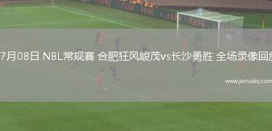 07月08日 NBL常規(guī)賽 合肥狂風(fēng)峻茂vs長沙勇勝 全場錄像回放
