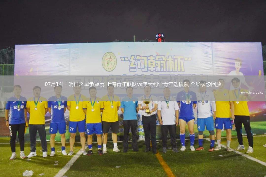 07月14日 明日之星爭冠賽 上海青年聯隊vs澳大利亞青年選拔隊 全場錄像回放