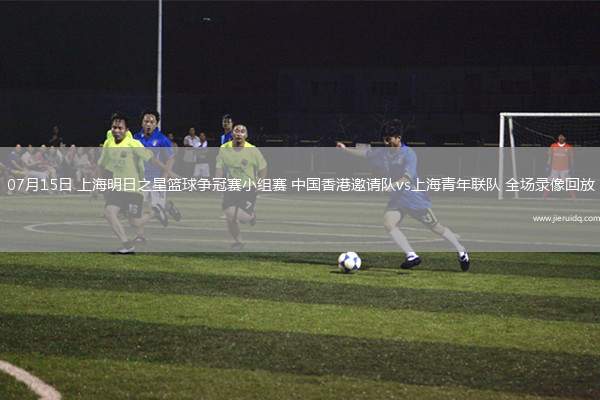 07月15日 上海明日之星籃球爭冠賽小組賽 中國香港邀請隊vs上海青年聯(lián)隊 全場錄像回放