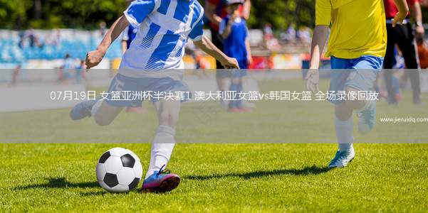 07月19日 女籃亞洲杯半決賽1 澳大利亞女籃vs韓國女籃 全場錄像回放