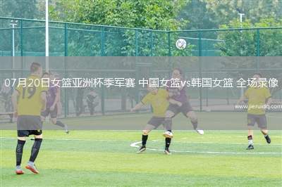 07月20日女籃亞洲杯季軍賽 中國女籃vs韓國女籃 全場錄像