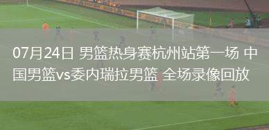 07月24日 男籃熱身賽杭州站第一場 中國男籃vs委內(nèi)瑞拉男籃 全場錄像回放