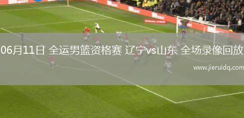 06月11日 全運(yùn)男籃資格賽 遼寧vs山東 全場錄像回放