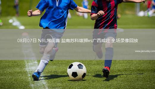 08月07日 NBL常規(guī)賽 鹽南蘇科雄獅vs廣西威壯 全場(chǎng)錄像回放